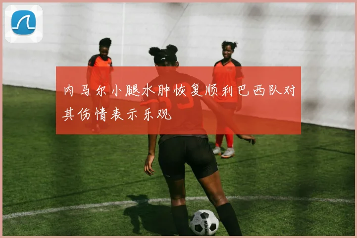 内马尔小腿水肿恢复顺利巴西队对其伤情表示乐观