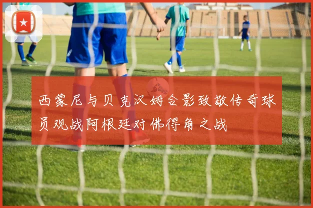 西蒙尼与贝克汉姆合影致敬传奇球员观战阿根廷对佛得角之战