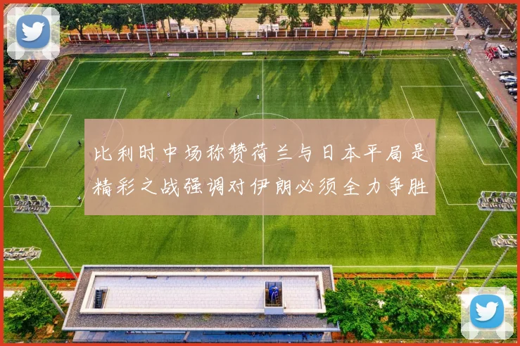 比利时中场称赞荷兰与日本平局是精彩之战强调对伊朗必须全力争胜