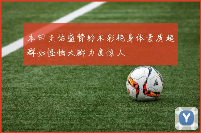 本田圭佑盛赞铃木彩艳身体素质超群如怪物大脚力度惊人