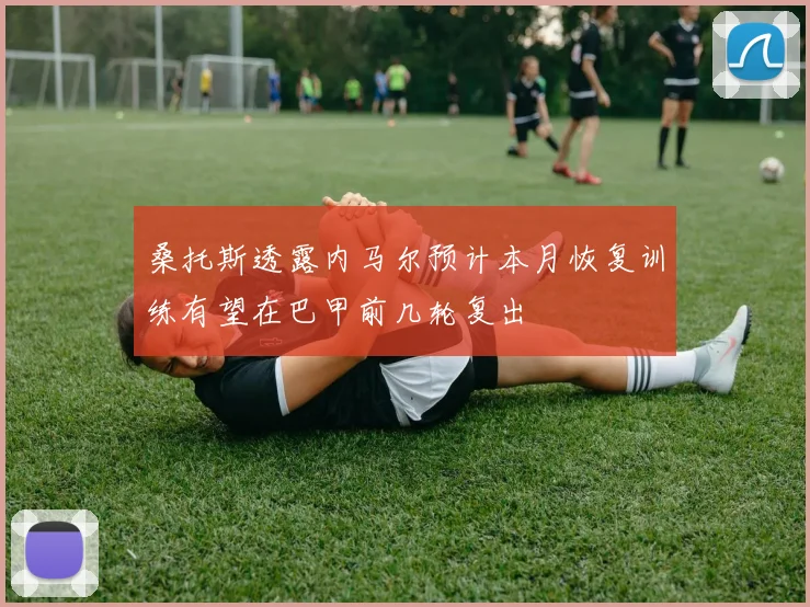 桑托斯透露内马尔预计本月恢复训练有望在巴甲前几轮复出