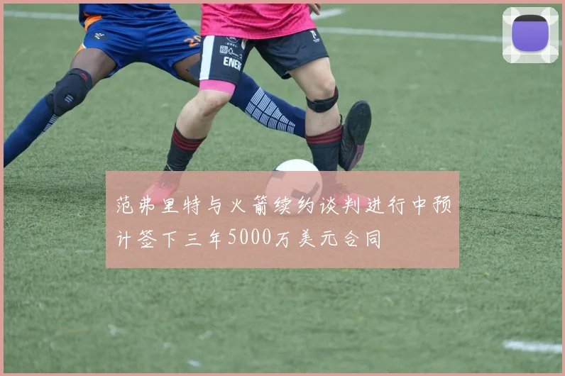 范弗里特与火箭续约谈判进行中预计签下三年5000万美元合同