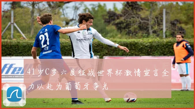 41岁C罗六度征战世界杯激情宣言全力以赴为葡萄牙争光