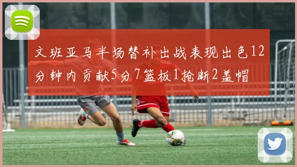 文班亚马半场替补出战表现出色12分钟内贡献5分7篮板1抢断2盖帽