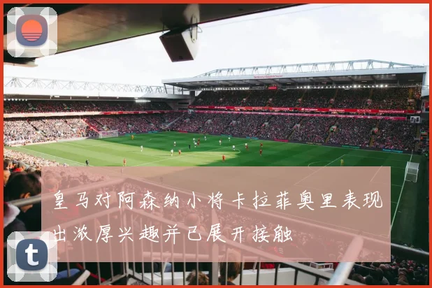 皇马对阿森纳小将卡拉菲奥里表现出浓厚兴趣并已展开接触