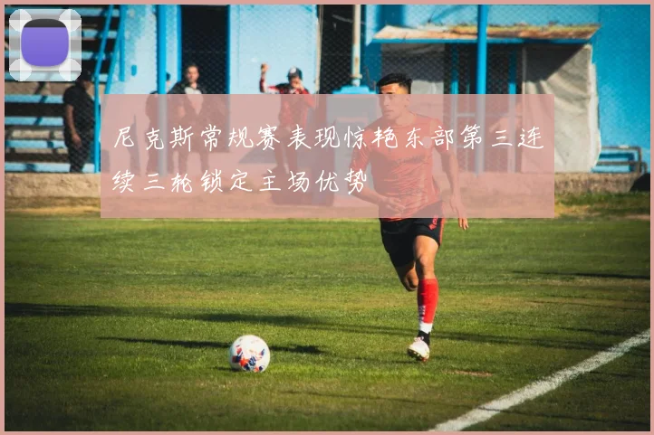 尼克斯常规赛表现惊艳东部第三连续三轮锁定主场优势