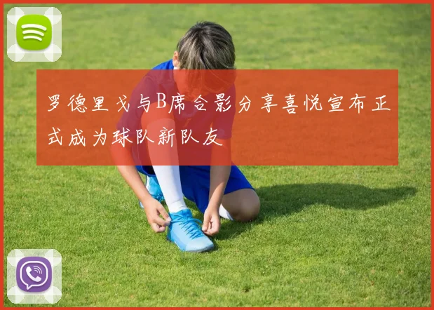 罗德里戈与B席合影分享喜悦宣布正式成为球队新队友
