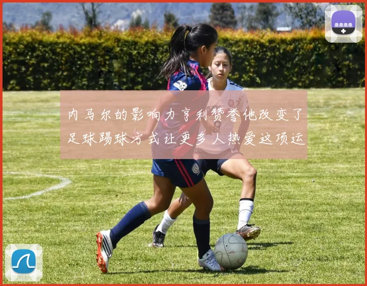 内马尔的影响力亨利赞誉他改变了足球踢球方式让更多人热爱这项运动