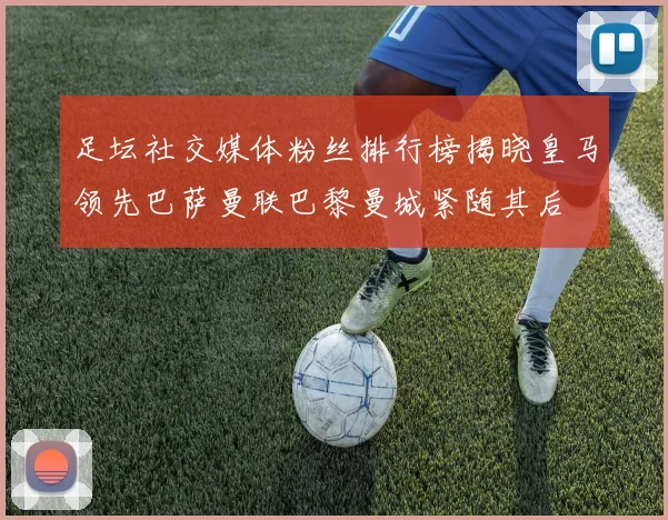 足坛社交媒体粉丝排行榜揭晓皇马领先巴萨曼联巴黎曼城紧随其后