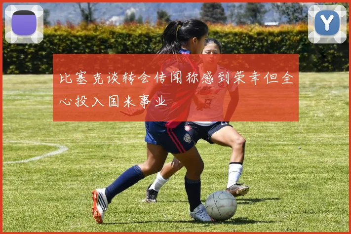 比塞克谈转会传闻称感到荣幸但全心投入国米事业