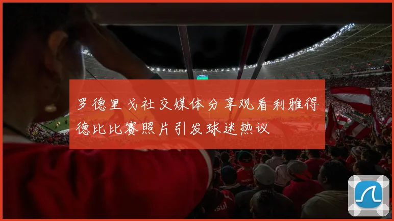 罗德里戈社交媒体分享观看利雅得德比比赛照片引发球迷热议