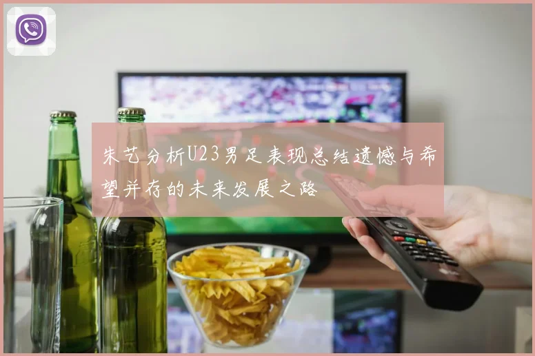朱艺分析U23男足表现总结遗憾与希望并存的未来发展之路