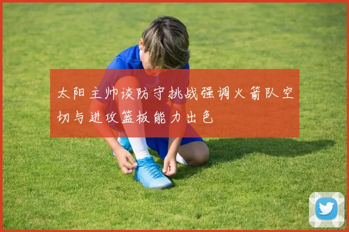 太阳主帅谈防守挑战强调火箭队空切与进攻篮板能力出色