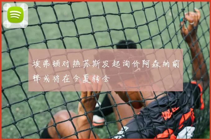 埃弗顿对热苏斯发起询价阿森纳前锋或将在今夏转会