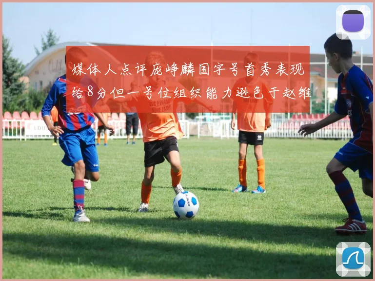 媒体人点评庞峥麟国字号首秀表现给8分但一号位组织能力逊色于赵维伦