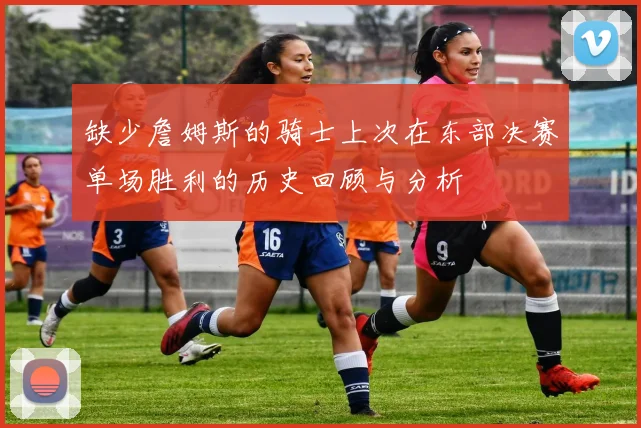 缺少詹姆斯的骑士上次在东部决赛单场胜利的历史回顾与分析