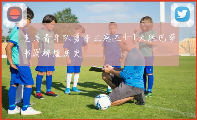 皇马青年队勇夺三冠王4-1大胜巴萨书写辉煌历史