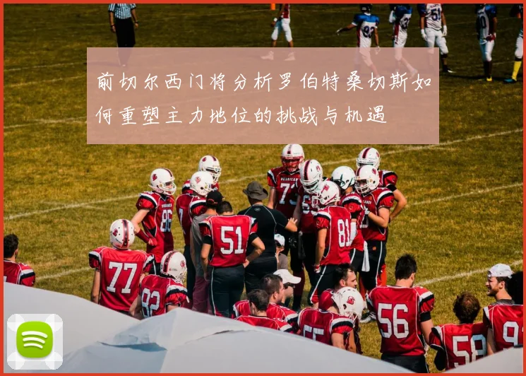 前切尔西门将分析罗伯特桑切斯如何重塑主力地位的挑战与机遇