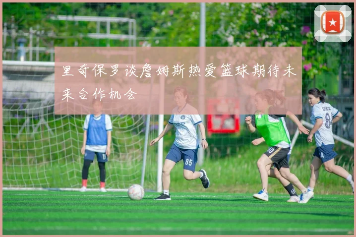 里奇保罗谈詹姆斯热爱篮球期待未来合作机会