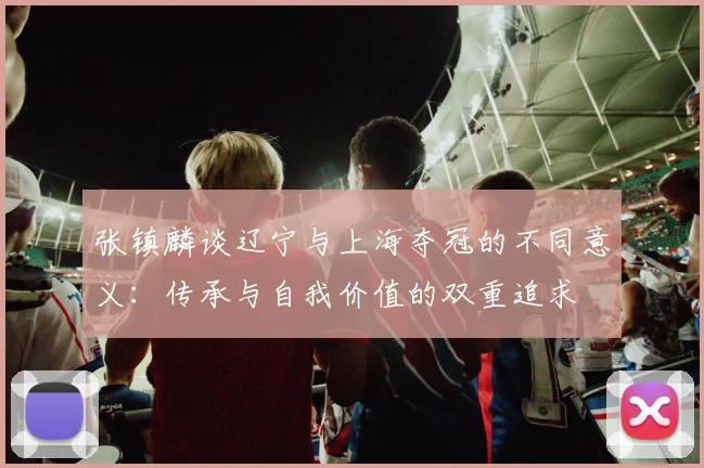 张镇麟谈辽宁与上海夺冠的不同意义：传承与自我价值的双重追求