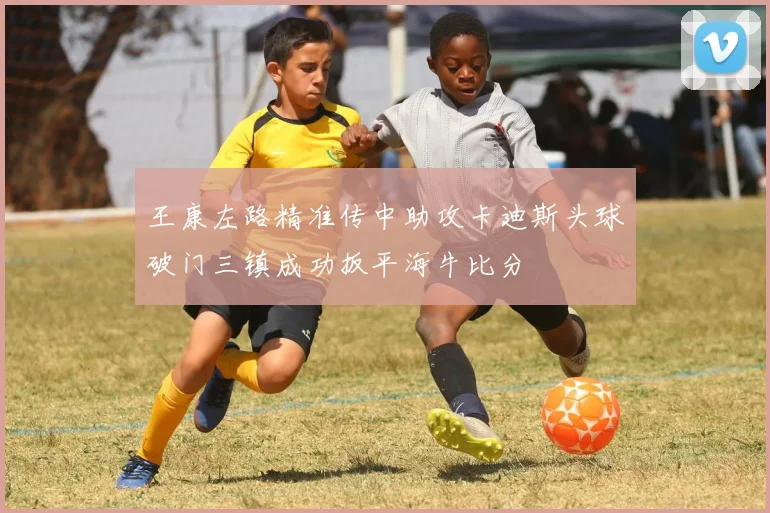 王康左路精准传中助攻卡迪斯头球破门三镇成功扳平海牛比分