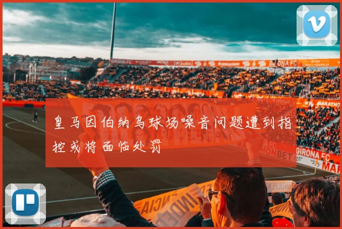 皇马因伯纳乌球场噪音问题遭到指控或将面临处罚