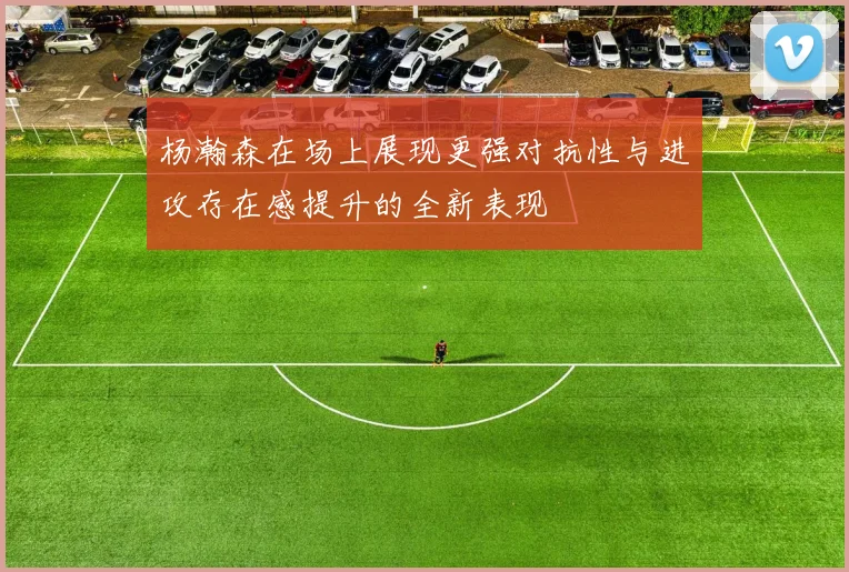 杨瀚森在场上展现更强对抗性与进攻存在感提升的全新表现