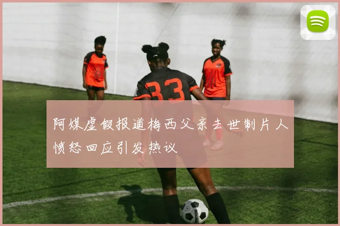 阿媒虚假报道梅西父亲去世制片人愤怒回应引发热议