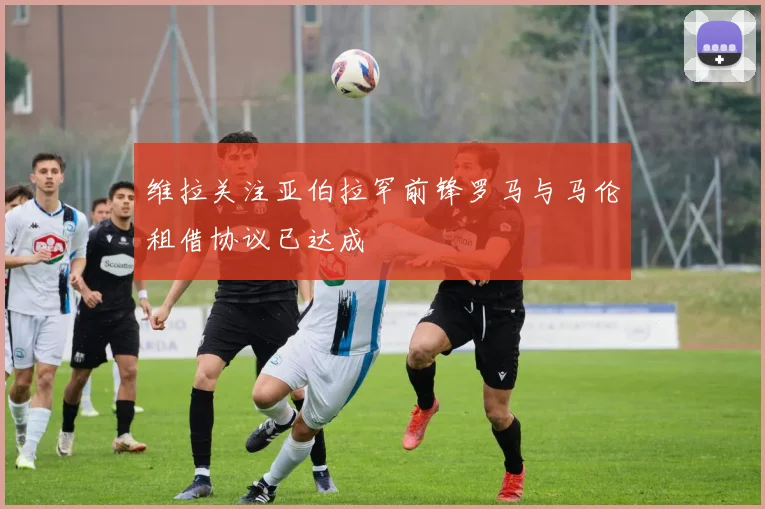维拉关注亚伯拉罕前锋罗马与马伦租借协议已达成