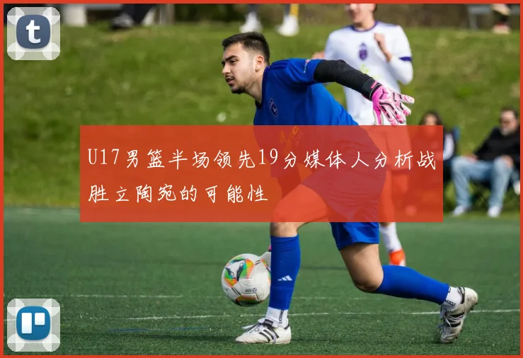 U17男篮半场领先19分媒体人分析战胜立陶宛的可能性