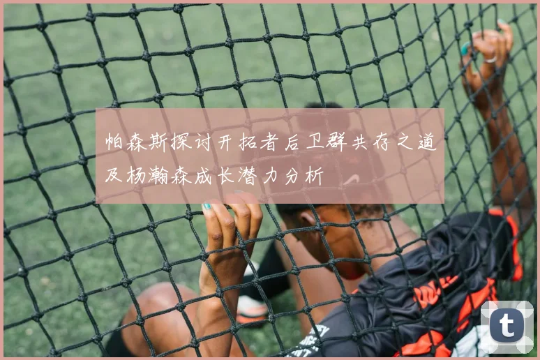 帕森斯探讨开拓者后卫群共存之道及杨瀚森成长潜力分析