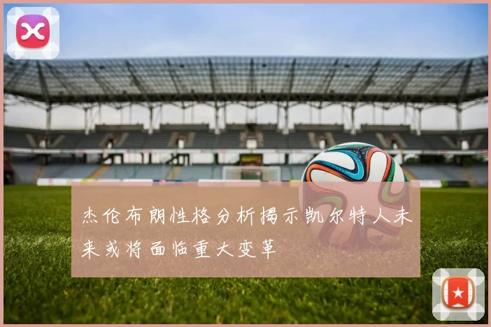 杰伦布朗性格分析揭示凯尔特人未来或将面临重大变革