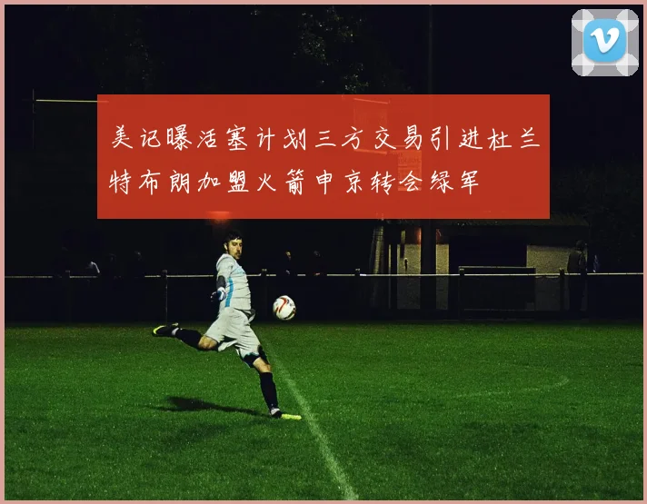 美记曝活塞计划三方交易引进杜兰特布朗加盟火箭申京转会绿军