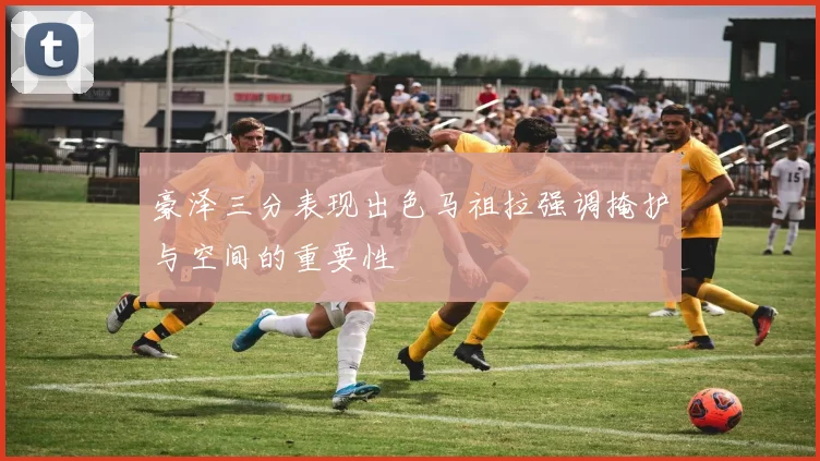豪泽三分表现出色马祖拉强调掩护与空间的重要性